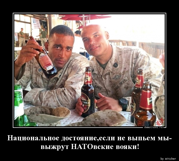 Национальное достояние,если не выпьем мы-
выжрут НАТОвские вояки!